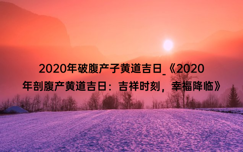 2020年破腹产子黄道吉日_《2020年剖腹产黄道吉日：吉祥时刻，幸福降临》