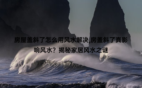 房屋盖斜了怎么用风水解决,房盖斜了真影响风水？揭秘家居风水之谜