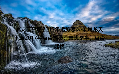 属龙天平座2017年运势怎么样,属龙天平座2017年运势揭秘：喜忧参半，运势起伏