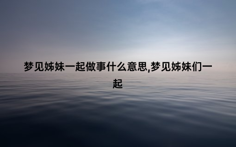 梦见姊妹一起做事什么意思,梦见姊妹们一起