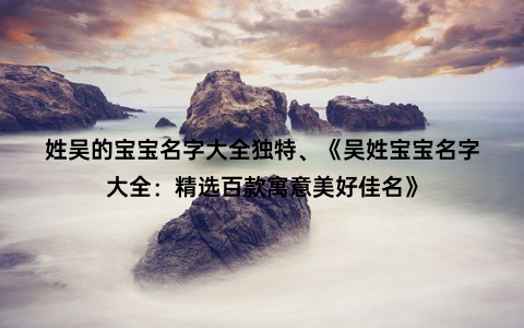 姓吴的宝宝名字大全独特、《吴姓宝宝名字大全：精选百款寓意美好佳名》