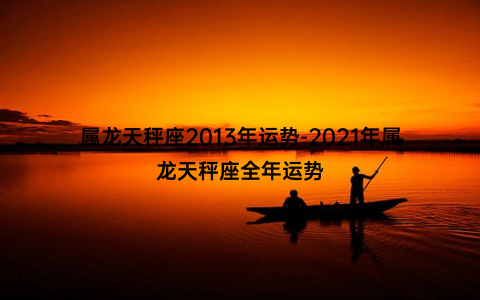 属龙天秤座2013年运势-2021年属龙天秤座全年运势