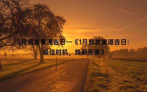 1月剪发黄道吉日—《1月剪发黄道吉日：最佳时机，焕新形象》