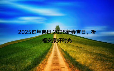 2025过年吉日_2025新春吉日，祈福安康好时光