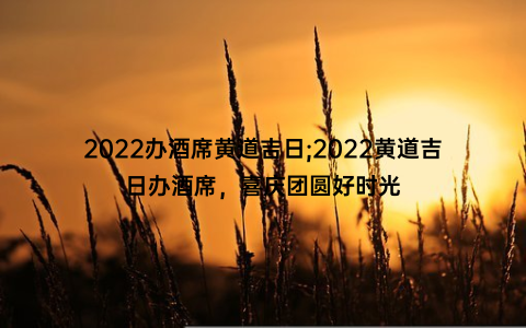 2022办酒席黄道吉日;2022黄道吉日办酒席，喜庆团圆好时光