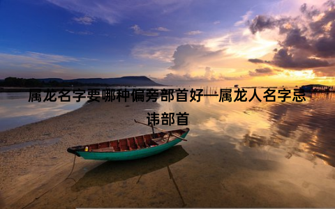 属龙名字要哪种偏旁部首好—属龙人名字忌讳部首