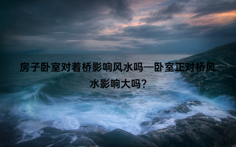 房子卧室对着桥影响风水吗—卧室正对桥风水影响大吗？