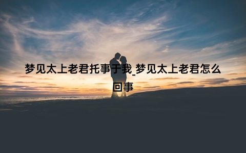 梦见太上老君托事于我_梦见太上老君怎么回事