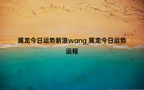 属龙今日运势新浪wang_属龙今日运势运程