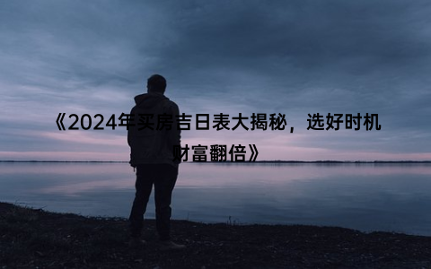 《2024年买房吉日表大揭秘，选好时机财富翻倍》