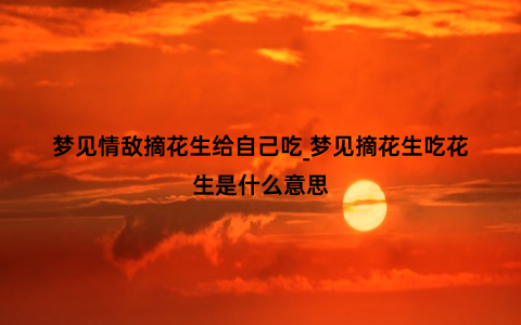 梦见情敌摘花生给自己吃_梦见摘花生吃花生是什么意思