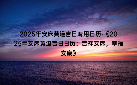 2025年安床黄道吉日专用日历-《2025年安床黄道吉日日历：吉祥安床，幸福安康》