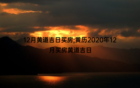 12月黄道吉日买房;黄历2020年12月买房黄道吉日