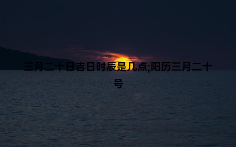 三月二十日吉日时辰是几点;阳历三月二十号