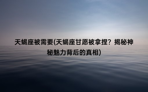 天蝎座被需要(天蝎座甘愿被拿捏？揭秘神秘魅力背后的真相)