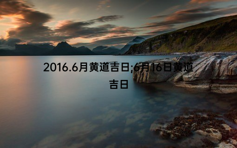 2016.6月黄道吉日;6月16日黄道吉日