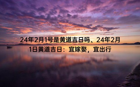 24年2月1号是黄道吉日吗、24年2月1日黄道吉日：宜嫁娶，宜出行