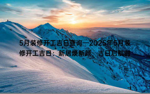 5月装修开工吉日查询—2025年5月装修开工吉日：新居焕新颜，吉日启航时