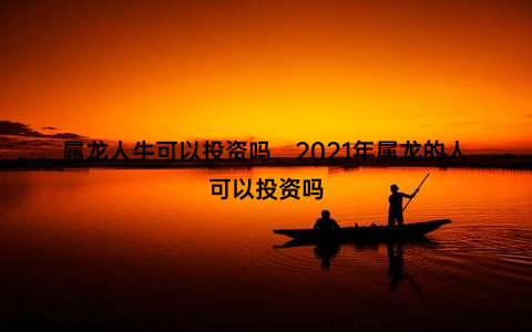 属龙人牛可以投资吗、2021年属龙的人可以投资吗