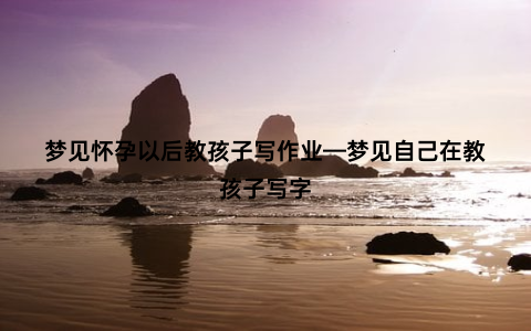 梦见怀孕以后教孩子写作业—梦见自己在教孩子写字