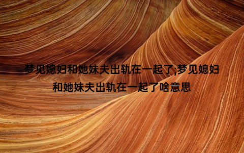 梦见媳妇和她妹夫出轨在一起了;梦见媳妇和她妹夫出轨在一起了啥意思