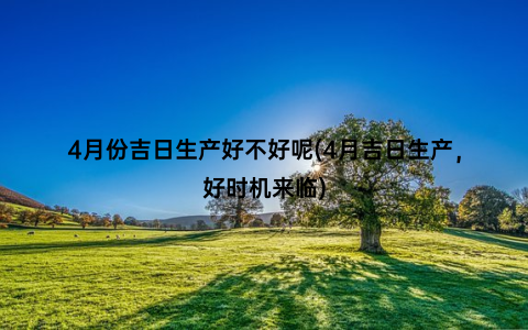 4月份吉日生产好不好呢(4月吉日生产，好时机来临)