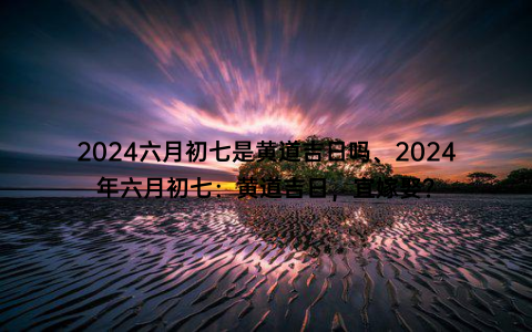 2024六月初七是黄道吉日吗、2024年六月初七：黄道吉日，宜嫁娶？