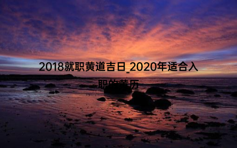 2018就职黄道吉日_2020年适合入职的黄历