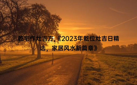 乾宅作灶吉方,《2023年乾位灶吉日精选，家居风水新篇章》