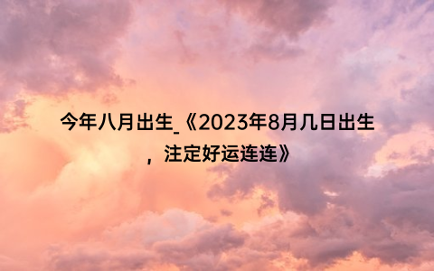 今年八月出生_《2023年8月几日出生，注定好运连连》