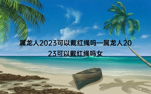 属龙人2023可以戴红绳吗—属龙人2023可以戴红绳吗女