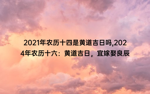 2021年农历十四是黄道吉日吗,2024年农历十六：黄道吉日，宜嫁娶良辰