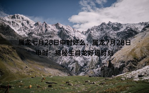 属龙七月28日申时好么、属龙7月28日申时：揭秘生肖龙好运时刻