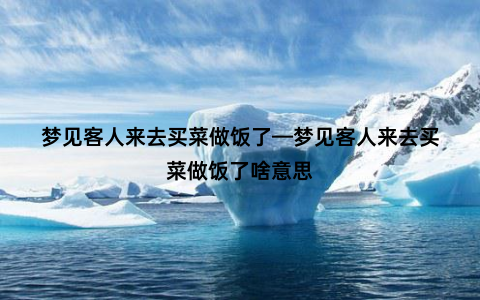 梦见客人来去买菜做饭了—梦见客人来去买菜做饭了啥意思