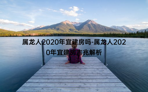 属龙人2020年宜建房吗-属龙人2020年宜建房吉兆解析