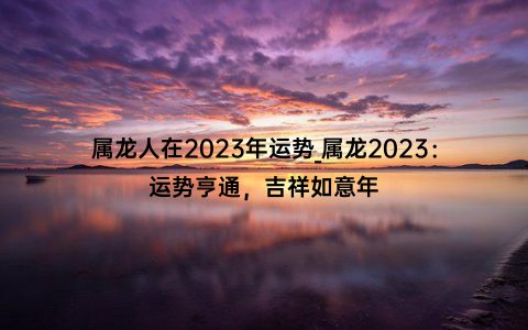 属龙人在2023年运势_属龙2023：运势亨通，吉祥如意年