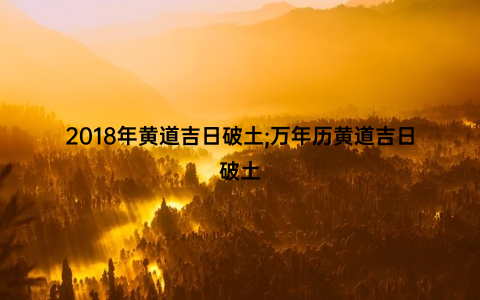 2018年黄道吉日破土;万年历黄道吉日破土