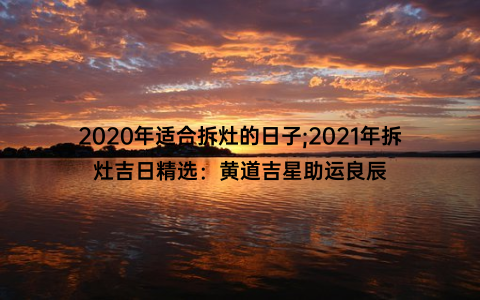 2020年适合拆灶的日子;2021年拆灶吉日精选：黄道吉星助运良辰