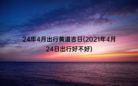 24年4月出行黄道吉日(2021年4月24日出行好不好)