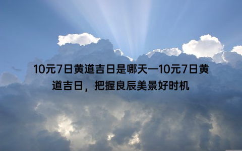 10元7日黄道吉日是哪天—10元7日黄道吉日，把握良辰美景好时机