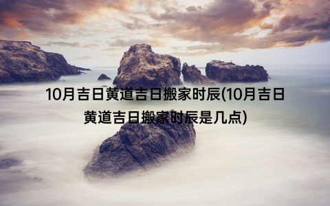 10月吉日黄道吉日搬家时辰(10月吉日黄道吉日搬家时辰是几点)