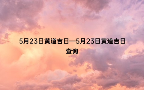 5月23日黄道吉日—5月23日黄道吉日查询