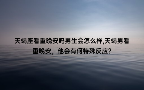 天蝎座看重晚安吗男生会怎么样,天蝎男看重晚安，他会有何特殊反应？