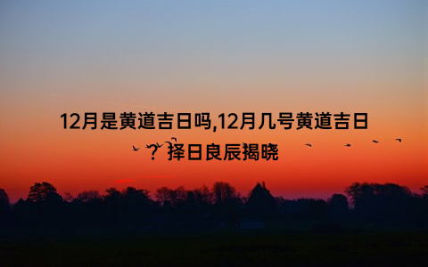 12月是黄道吉日吗,12月几号黄道吉日？择日良辰揭晓