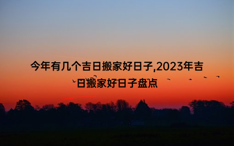 今年有几个吉日搬家好日子,2023年吉日搬家好日子盘点