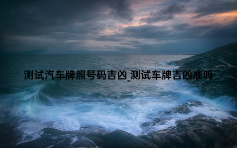 测试汽车牌照号码吉凶_测试车牌吉凶准吗