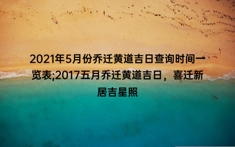 2021年5月份乔迁黄道吉日查询时间一览表;2017五月乔迁黄道吉日，喜迁新居吉星照