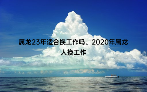 属龙23年适合换工作吗、2020年属龙人换工作