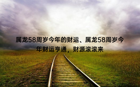 属龙58周岁今年的财运、属龙58周岁今年财运亨通，财源滚滚来