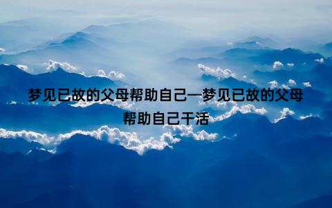 梦见已故的父母帮助自己—梦见已故的父母帮助自己干活